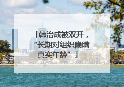 韩治成被双开，“长期对组织隐瞒真实年龄”