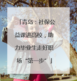 青岛：社保公益课进高校，助力毕业生走好职场“第一步”
