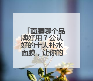 面膜哪个品牌好用？公认好的十大补水面膜，让你的皮肤水当当