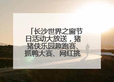 长沙世界之窗节日活动大放送，猪猪侠乐园趣跑赛、抓鸭大赛、网红挑战全都有