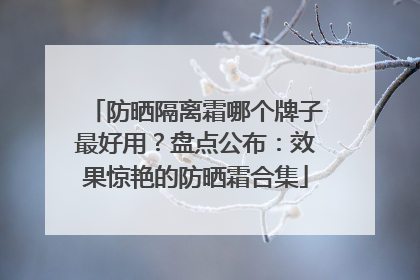 防晒隔离霜哪个牌子最好用？盘点公布：效果惊艳的防晒霜合集