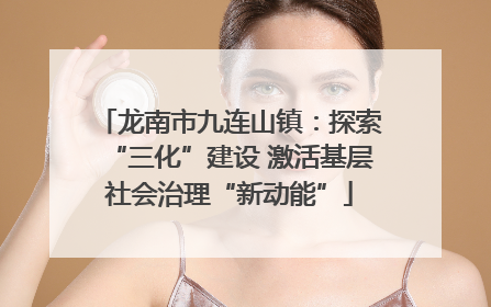 龙南市九连山镇：探索“三化”建设 激活基层社会治理“新动能”