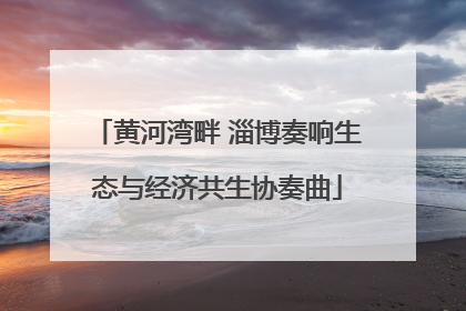 黄河湾畔 淄博奏响生态与经济共生协奏曲
