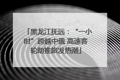 黑龙江抚远：“一小时”跨越中俄 高速客轮助推旅发热潮