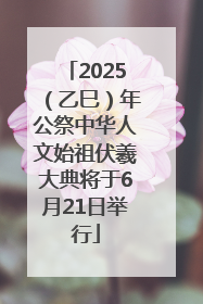 2025（乙巳）年公祭中华人文始祖伏羲大典将于6月21日举行