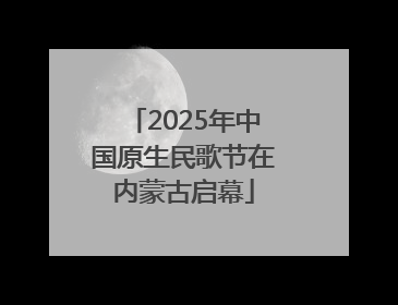 2025年中国原生民歌节在内蒙古启幕