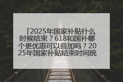 2025年国家补贴什么时候结束？618和国补哪个更优惠可以叠加吗？2025年国家补贴结束时间统一为12月31日