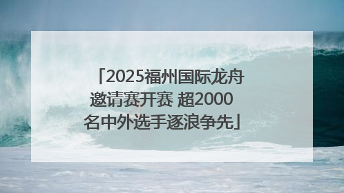 2025福州国际龙舟邀请赛开赛 超2000名中外选手逐浪争先