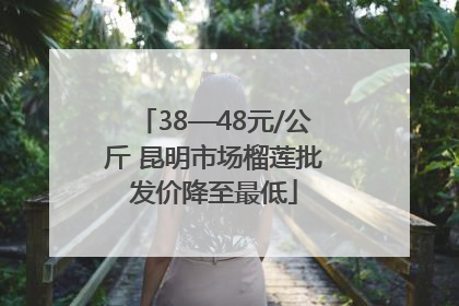 38—48元/公斤 昆明市场榴莲批发价降至最低
