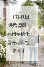 7月1日铁路调图：福州至德化首开动车组列车