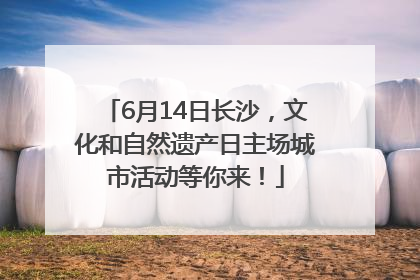 6月14日长沙，文化和自然遗产日主场城市活动等你来！